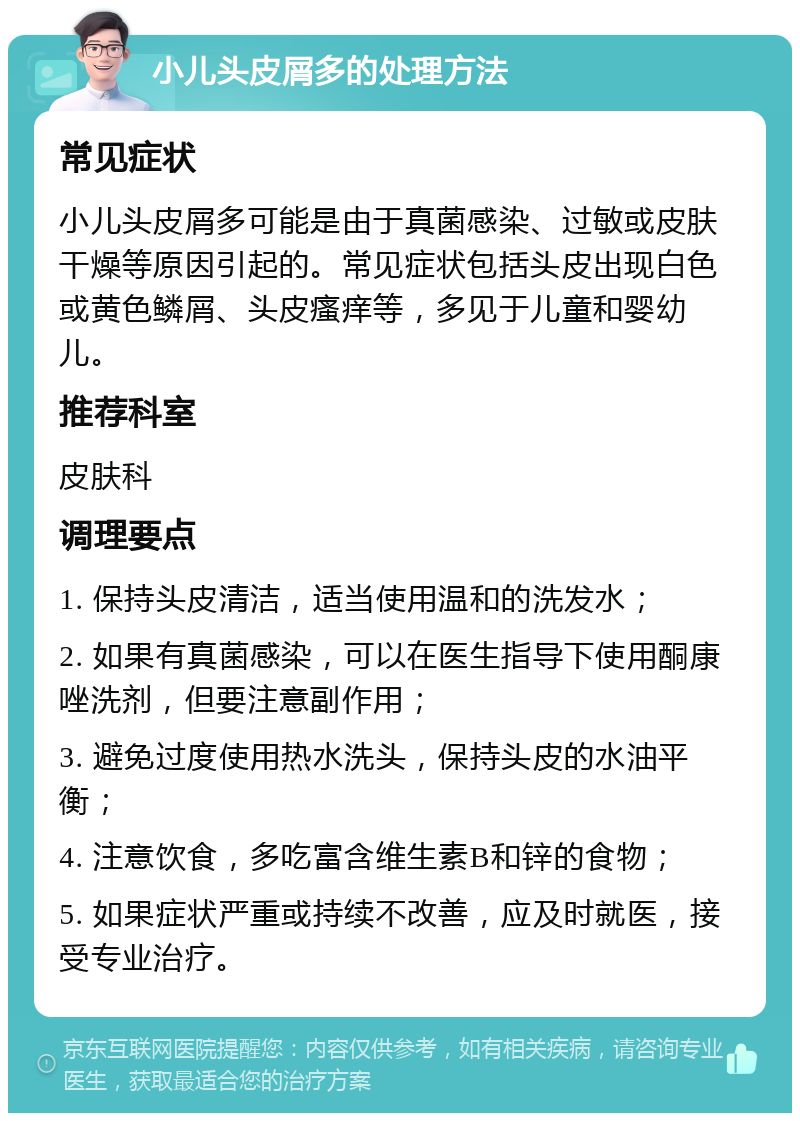 小儿头皮屑多的处理方法 常见症状 小儿头皮屑多可能是由于真菌感染、过敏或皮肤干燥等原因引起的。常见症状包括头皮出现白色或黄色鳞屑、头皮瘙痒等，多见于儿童和婴幼儿。 推荐科室 皮肤科 调理要点 1. 保持头皮清洁，适当使用温和的洗发水； 2. 如果有真菌感染，可以在医生指导下使用酮康唑洗剂，但要注意副作用； 3. 避免过度使用热水洗头，保持头皮的水油平衡； 4. 注意饮食，多吃富含维生素B和锌的食物； 5. 如果症状严重或持续不改善，应及时就医，接受专业治疗。