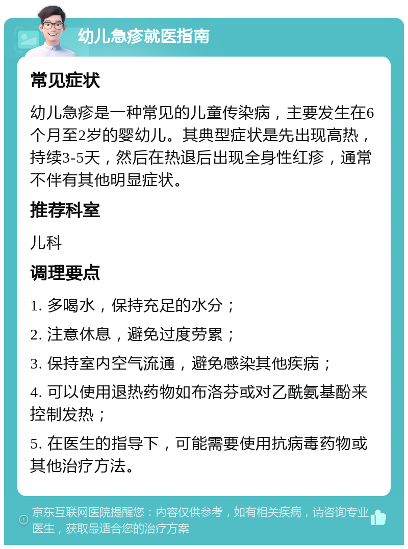 幼儿急疹就医指南 常见症状 幼儿急疹是一种常见的儿童传染病，主要发生在6个月至2岁的婴幼儿。其典型症状是先出现高热，持续3-5天，然后在热退后出现全身性红疹，通常不伴有其他明显症状。 推荐科室 儿科 调理要点 1. 多喝水，保持充足的水分； 2. 注意休息，避免过度劳累； 3. 保持室内空气流通，避免感染其他疾病； 4. 可以使用退热药物如布洛芬或对乙酰氨基酚来控制发热； 5. 在医生的指导下，可能需要使用抗病毒药物或其他治疗方法。