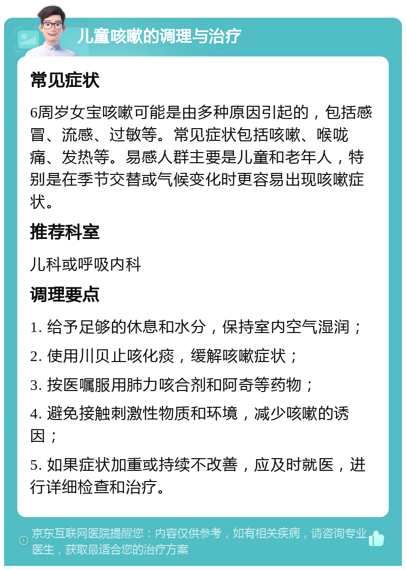 儿童咳嗽的调理与治疗 常见症状 6周岁女宝咳嗽可能是由多种原因引起的，包括感冒、流感、过敏等。常见症状包括咳嗽、喉咙痛、发热等。易感人群主要是儿童和老年人，特别是在季节交替或气候变化时更容易出现咳嗽症状。 推荐科室 儿科或呼吸内科 调理要点 1. 给予足够的休息和水分，保持室内空气湿润； 2. 使用川贝止咳化痰，缓解咳嗽症状； 3. 按医嘱服用肺力咳合剂和阿奇等药物； 4. 避免接触刺激性物质和环境，减少咳嗽的诱因； 5. 如果症状加重或持续不改善，应及时就医，进行详细检查和治疗。