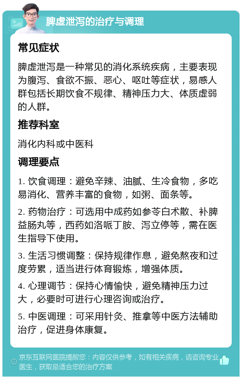 脾虚泄泻的治疗与调理 常见症状 脾虚泄泻是一种常见的消化系统疾病，主要表现为腹泻、食欲不振、恶心、呕吐等症状，易感人群包括长期饮食不规律、精神压力大、体质虚弱的人群。 推荐科室 消化内科或中医科 调理要点 1. 饮食调理：避免辛辣、油腻、生冷食物，多吃易消化、营养丰富的食物，如粥、面条等。 2. 药物治疗：可选用中成药如参苓白术散、补脾益肠丸等，西药如洛哌丁胺、泻立停等，需在医生指导下使用。 3. 生活习惯调整：保持规律作息，避免熬夜和过度劳累，适当进行体育锻炼，增强体质。 4. 心理调节：保持心情愉快，避免精神压力过大，必要时可进行心理咨询或治疗。 5. 中医调理：可采用针灸、推拿等中医方法辅助治疗，促进身体康复。