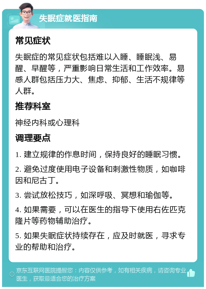 失眠症就医指南 常见症状 失眠症的常见症状包括难以入睡、睡眠浅、易醒、早醒等，严重影响日常生活和工作效率。易感人群包括压力大、焦虑、抑郁、生活不规律等人群。 推荐科室 神经内科或心理科 调理要点 1. 建立规律的作息时间，保持良好的睡眠习惯。 2. 避免过度使用电子设备和刺激性物质，如咖啡因和尼古丁。 3. 尝试放松技巧，如深呼吸、冥想和瑜伽等。 4. 如果需要，可以在医生的指导下使用右佐匹克隆片等药物辅助治疗。 5. 如果失眠症状持续存在，应及时就医，寻求专业的帮助和治疗。