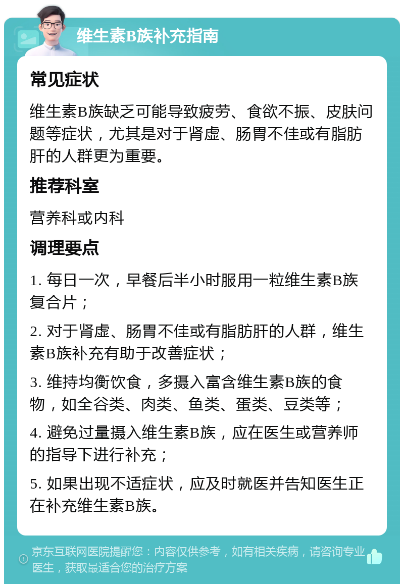 维生素B族补充指南 常见症状 维生素B族缺乏可能导致疲劳、食欲不振、皮肤问题等症状，尤其是对于肾虚、肠胃不佳或有脂肪肝的人群更为重要。 推荐科室 营养科或内科 调理要点 1. 每日一次，早餐后半小时服用一粒维生素B族复合片； 2. 对于肾虚、肠胃不佳或有脂肪肝的人群，维生素B族补充有助于改善症状； 3. 维持均衡饮食，多摄入富含维生素B族的食物，如全谷类、肉类、鱼类、蛋类、豆类等； 4. 避免过量摄入维生素B族，应在医生或营养师的指导下进行补充； 5. 如果出现不适症状，应及时就医并告知医生正在补充维生素B族。