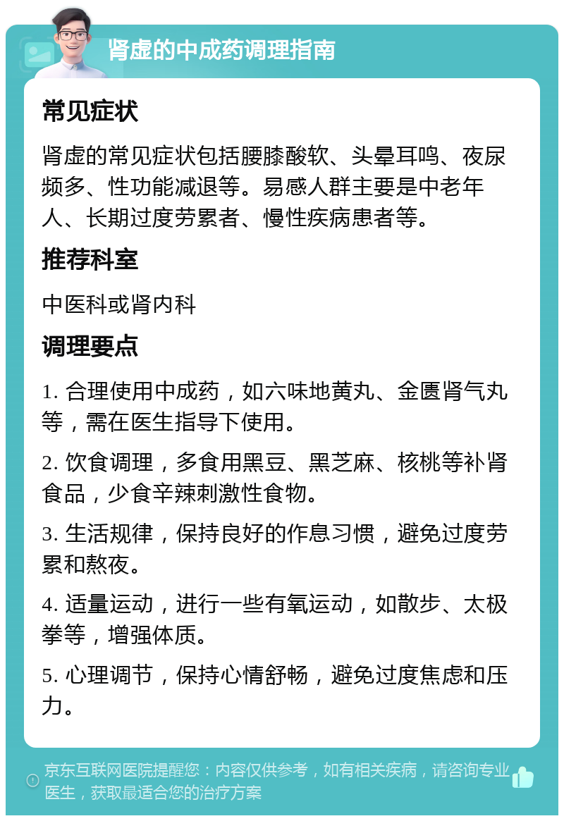 肾虚的中成药调理指南 常见症状 肾虚的常见症状包括腰膝酸软、头晕耳鸣、夜尿频多、性功能减退等。易感人群主要是中老年人、长期过度劳累者、慢性疾病患者等。 推荐科室 中医科或肾内科 调理要点 1. 合理使用中成药，如六味地黄丸、金匮肾气丸等，需在医生指导下使用。 2. 饮食调理，多食用黑豆、黑芝麻、核桃等补肾食品，少食辛辣刺激性食物。 3. 生活规律，保持良好的作息习惯，避免过度劳累和熬夜。 4. 适量运动，进行一些有氧运动，如散步、太极拳等，增强体质。 5. 心理调节，保持心情舒畅，避免过度焦虑和压力。