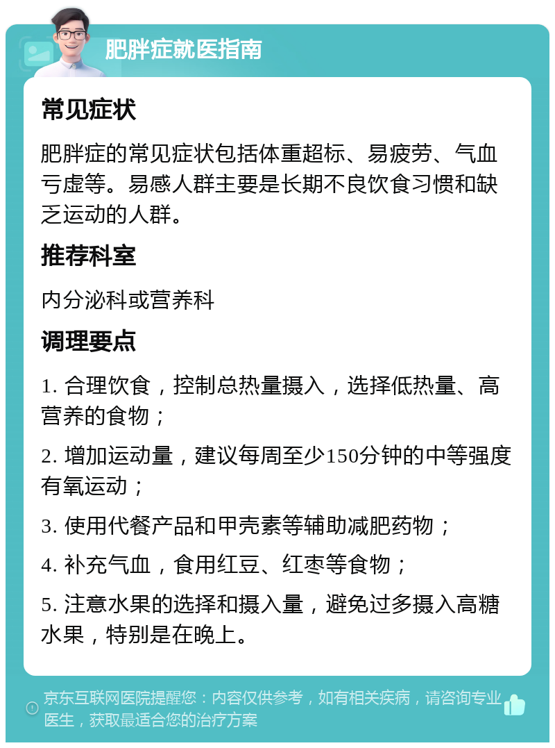 肥胖症就医指南 常见症状 肥胖症的常见症状包括体重超标、易疲劳、气血亏虚等。易感人群主要是长期不良饮食习惯和缺乏运动的人群。 推荐科室 内分泌科或营养科 调理要点 1. 合理饮食，控制总热量摄入，选择低热量、高营养的食物； 2. 增加运动量，建议每周至少150分钟的中等强度有氧运动； 3. 使用代餐产品和甲壳素等辅助减肥药物； 4. 补充气血，食用红豆、红枣等食物； 5. 注意水果的选择和摄入量，避免过多摄入高糖水果，特别是在晚上。