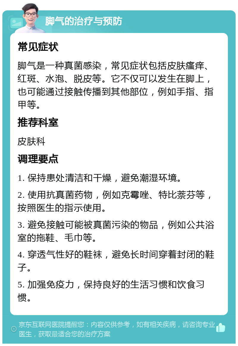 脚气的治疗与预防 常见症状 脚气是一种真菌感染，常见症状包括皮肤瘙痒、红斑、水泡、脱皮等。它不仅可以发生在脚上，也可能通过接触传播到其他部位，例如手指、指甲等。 推荐科室 皮肤科 调理要点 1. 保持患处清洁和干燥，避免潮湿环境。 2. 使用抗真菌药物，例如克霉唑、特比萘芬等，按照医生的指示使用。 3. 避免接触可能被真菌污染的物品，例如公共浴室的拖鞋、毛巾等。 4. 穿透气性好的鞋袜，避免长时间穿着封闭的鞋子。 5. 加强免疫力，保持良好的生活习惯和饮食习惯。