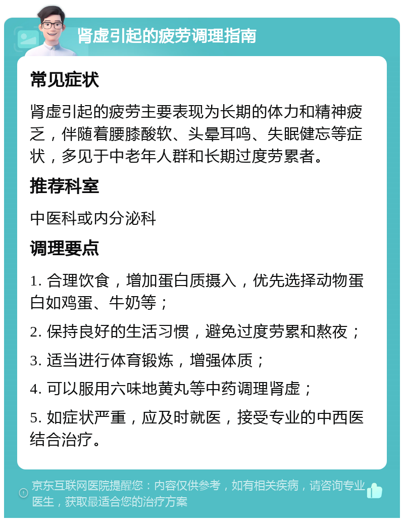 肾虚引起的疲劳调理指南 常见症状 肾虚引起的疲劳主要表现为长期的体力和精神疲乏，伴随着腰膝酸软、头晕耳鸣、失眠健忘等症状，多见于中老年人群和长期过度劳累者。 推荐科室 中医科或内分泌科 调理要点 1. 合理饮食，增加蛋白质摄入，优先选择动物蛋白如鸡蛋、牛奶等； 2. 保持良好的生活习惯，避免过度劳累和熬夜； 3. 适当进行体育锻炼，增强体质； 4. 可以服用六味地黄丸等中药调理肾虚； 5. 如症状严重，应及时就医，接受专业的中西医结合治疗。