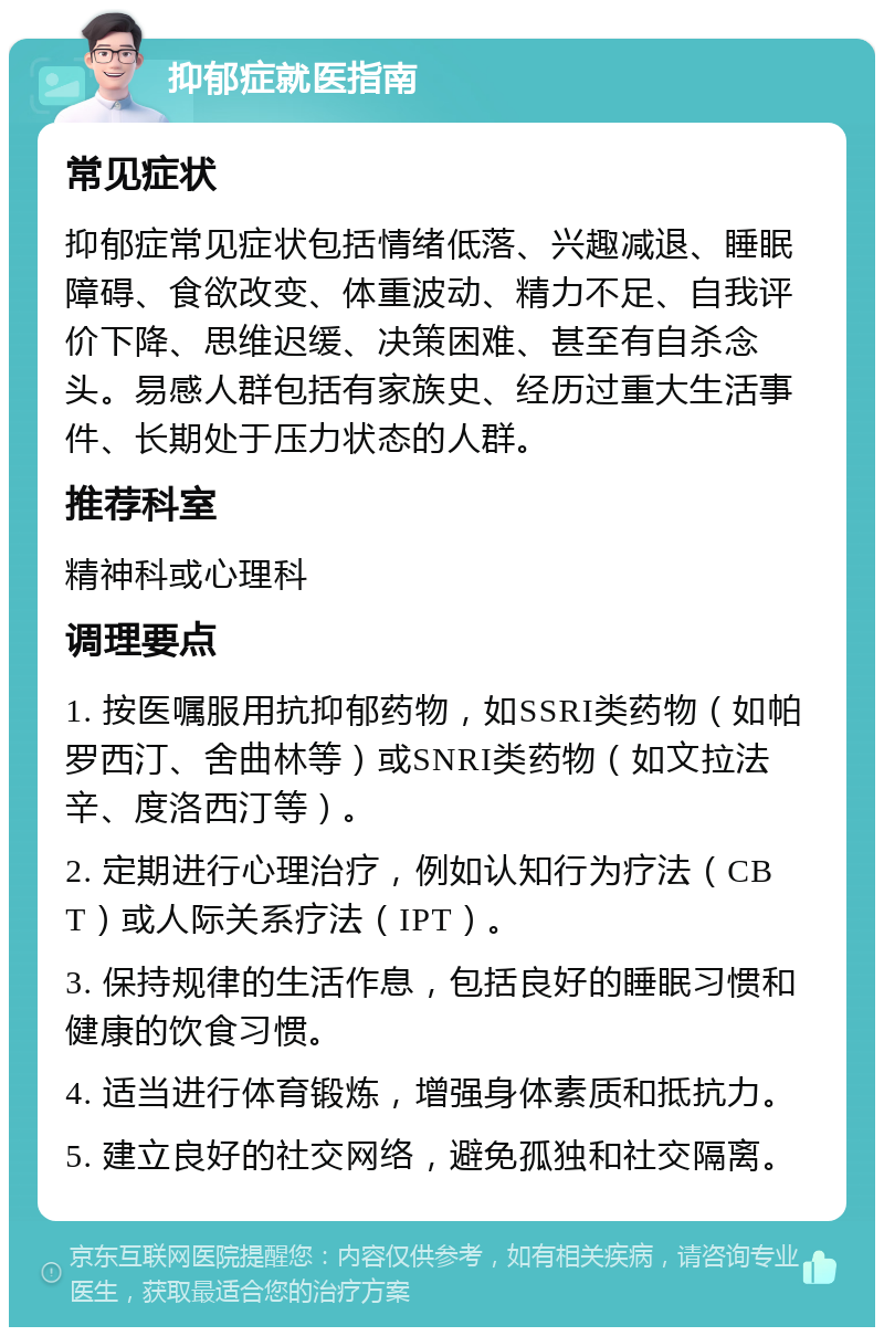 抑郁症就医指南 常见症状 抑郁症常见症状包括情绪低落、兴趣减退、睡眠障碍、食欲改变、体重波动、精力不足、自我评价下降、思维迟缓、决策困难、甚至有自杀念头。易感人群包括有家族史、经历过重大生活事件、长期处于压力状态的人群。 推荐科室 精神科或心理科 调理要点 1. 按医嘱服用抗抑郁药物，如SSRI类药物（如帕罗西汀、舍曲林等）或SNRI类药物（如文拉法辛、度洛西汀等）。 2. 定期进行心理治疗，例如认知行为疗法（CBT）或人际关系疗法（IPT）。 3. 保持规律的生活作息，包括良好的睡眠习惯和健康的饮食习惯。 4. 适当进行体育锻炼，增强身体素质和抵抗力。 5. 建立良好的社交网络，避免孤独和社交隔离。