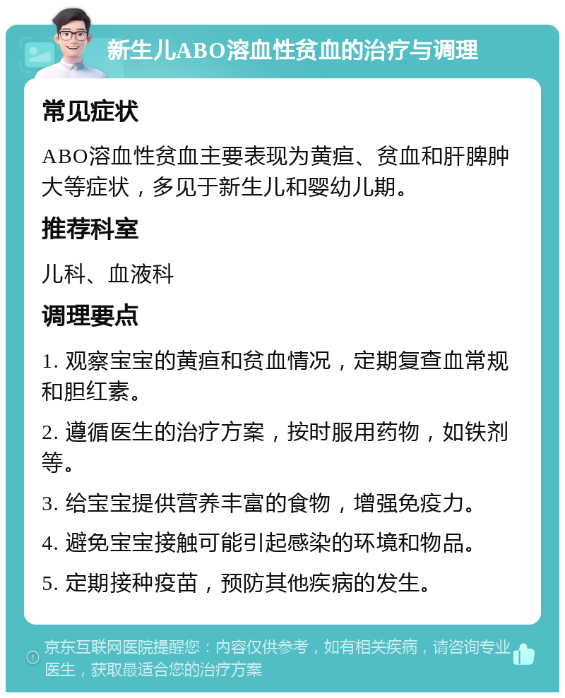 新生儿ABO溶血性贫血的治疗与调理 常见症状 ABO溶血性贫血主要表现为黄疸、贫血和肝脾肿大等症状，多见于新生儿和婴幼儿期。 推荐科室 儿科、血液科 调理要点 1. 观察宝宝的黄疸和贫血情况，定期复查血常规和胆红素。 2. 遵循医生的治疗方案，按时服用药物，如铁剂等。 3. 给宝宝提供营养丰富的食物，增强免疫力。 4. 避免宝宝接触可能引起感染的环境和物品。 5. 定期接种疫苗，预防其他疾病的发生。