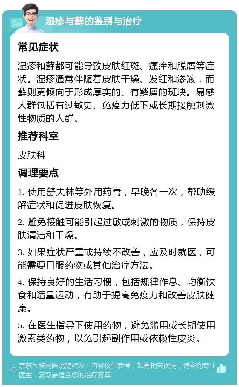 湿疹与藓的鉴别与治疗 常见症状 湿疹和藓都可能导致皮肤红斑、瘙痒和脱屑等症状。湿疹通常伴随着皮肤干燥、发红和渗液，而藓则更倾向于形成厚实的、有鳞屑的斑块。易感人群包括有过敏史、免疫力低下或长期接触刺激性物质的人群。 推荐科室 皮肤科 调理要点 1. 使用舒夫林等外用药膏，早晚各一次，帮助缓解症状和促进皮肤恢复。 2. 避免接触可能引起过敏或刺激的物质，保持皮肤清洁和干燥。 3. 如果症状严重或持续不改善，应及时就医，可能需要口服药物或其他治疗方法。 4. 保持良好的生活习惯，包括规律作息、均衡饮食和适量运动，有助于提高免疫力和改善皮肤健康。 5. 在医生指导下使用药物，避免滥用或长期使用激素类药物，以免引起副作用或依赖性皮炎。