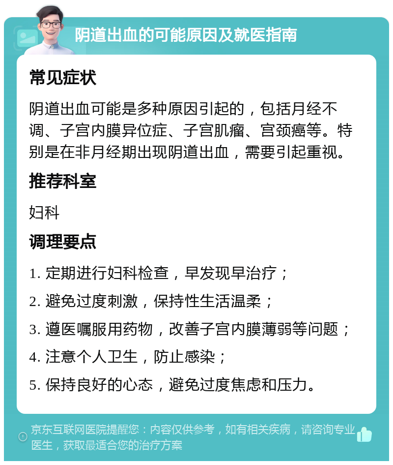 阴道出血的可能原因及就医指南 常见症状 阴道出血可能是多种原因引起的，包括月经不调、子宫内膜异位症、子宫肌瘤、宫颈癌等。特别是在非月经期出现阴道出血，需要引起重视。 推荐科室 妇科 调理要点 1. 定期进行妇科检查，早发现早治疗； 2. 避免过度刺激，保持性生活温柔； 3. 遵医嘱服用药物，改善子宫内膜薄弱等问题； 4. 注意个人卫生，防止感染； 5. 保持良好的心态，避免过度焦虑和压力。