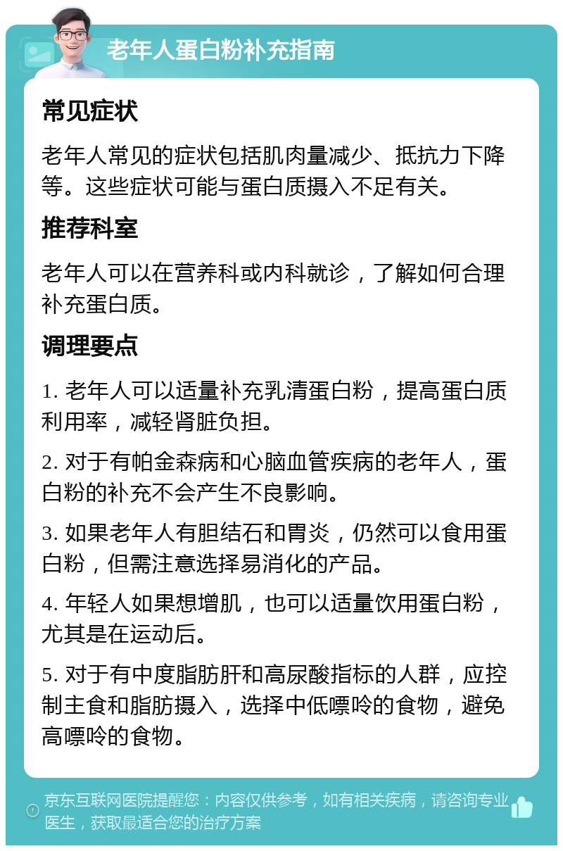 老年人蛋白粉补充指南 常见症状 老年人常见的症状包括肌肉量减少、抵抗力下降等。这些症状可能与蛋白质摄入不足有关。 推荐科室 老年人可以在营养科或内科就诊，了解如何合理补充蛋白质。 调理要点 1. 老年人可以适量补充乳清蛋白粉，提高蛋白质利用率，减轻肾脏负担。 2. 对于有帕金森病和心脑血管疾病的老年人，蛋白粉的补充不会产生不良影响。 3. 如果老年人有胆结石和胃炎，仍然可以食用蛋白粉，但需注意选择易消化的产品。 4. 年轻人如果想增肌，也可以适量饮用蛋白粉，尤其是在运动后。 5. 对于有中度脂肪肝和高尿酸指标的人群，应控制主食和脂肪摄入，选择中低嘌呤的食物，避免高嘌呤的食物。