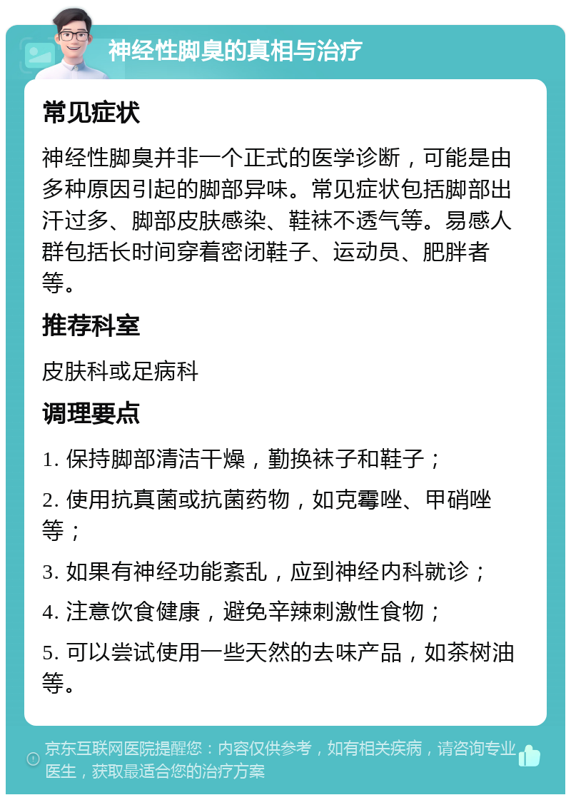 神经性脚臭的真相与治疗 常见症状 神经性脚臭并非一个正式的医学诊断，可能是由多种原因引起的脚部异味。常见症状包括脚部出汗过多、脚部皮肤感染、鞋袜不透气等。易感人群包括长时间穿着密闭鞋子、运动员、肥胖者等。 推荐科室 皮肤科或足病科 调理要点 1. 保持脚部清洁干燥，勤换袜子和鞋子； 2. 使用抗真菌或抗菌药物，如克霉唑、甲硝唑等； 3. 如果有神经功能紊乱，应到神经内科就诊； 4. 注意饮食健康，避免辛辣刺激性食物； 5. 可以尝试使用一些天然的去味产品，如茶树油等。