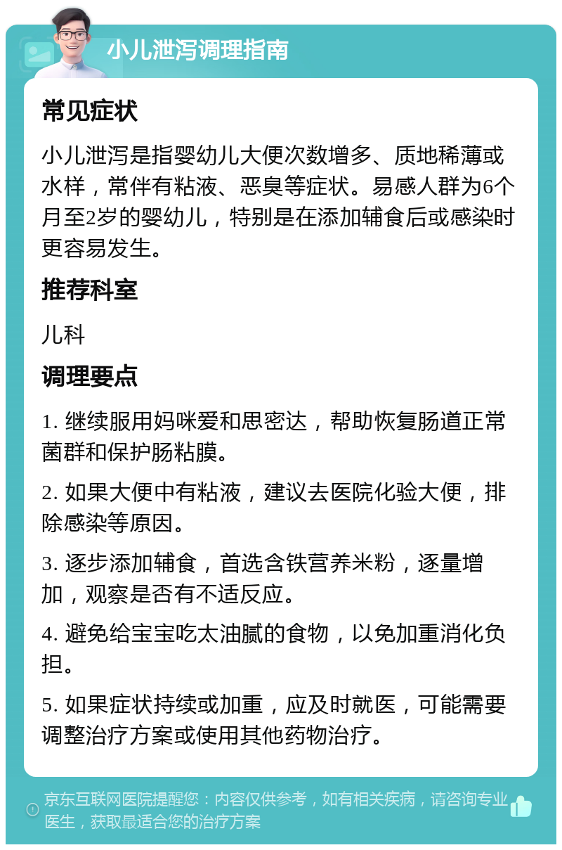 小儿泄泻调理指南 常见症状 小儿泄泻是指婴幼儿大便次数增多、质地稀薄或水样，常伴有粘液、恶臭等症状。易感人群为6个月至2岁的婴幼儿，特别是在添加辅食后或感染时更容易发生。 推荐科室 儿科 调理要点 1. 继续服用妈咪爱和思密达，帮助恢复肠道正常菌群和保护肠粘膜。 2. 如果大便中有粘液，建议去医院化验大便，排除感染等原因。 3. 逐步添加辅食，首选含铁营养米粉，逐量增加，观察是否有不适反应。 4. 避免给宝宝吃太油腻的食物，以免加重消化负担。 5. 如果症状持续或加重，应及时就医，可能需要调整治疗方案或使用其他药物治疗。