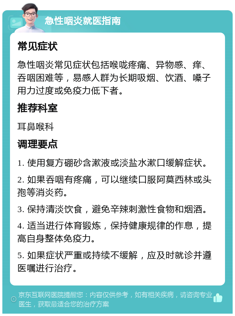 急性咽炎就医指南 常见症状 急性咽炎常见症状包括喉咙疼痛、异物感、痒、吞咽困难等，易感人群为长期吸烟、饮酒、嗓子用力过度或免疫力低下者。 推荐科室 耳鼻喉科 调理要点 1. 使用复方硼砂含漱液或淡盐水漱口缓解症状。 2. 如果吞咽有疼痛，可以继续口服阿莫西林或头孢等消炎药。 3. 保持清淡饮食，避免辛辣刺激性食物和烟酒。 4. 适当进行体育锻炼，保持健康规律的作息，提高自身整体免疫力。 5. 如果症状严重或持续不缓解，应及时就诊并遵医嘱进行治疗。