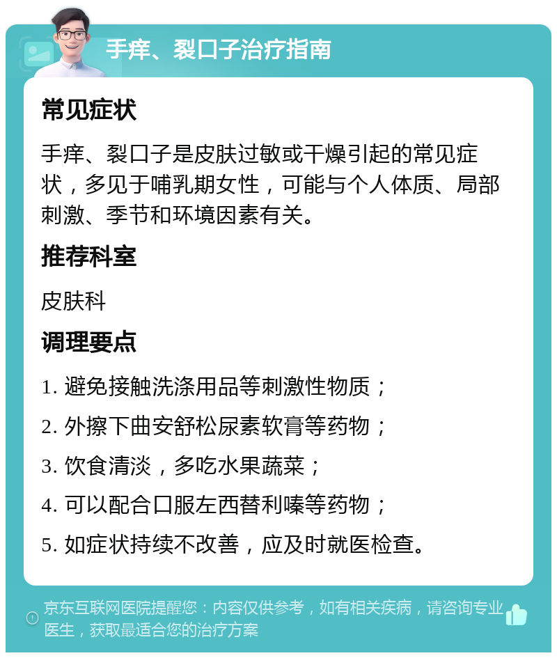 手痒、裂口子治疗指南 常见症状 手痒、裂口子是皮肤过敏或干燥引起的常见症状，多见于哺乳期女性，可能与个人体质、局部刺激、季节和环境因素有关。 推荐科室 皮肤科 调理要点 1. 避免接触洗涤用品等刺激性物质； 2. 外擦下曲安舒松尿素软膏等药物； 3. 饮食清淡，多吃水果蔬菜； 4. 可以配合口服左西替利嗪等药物； 5. 如症状持续不改善，应及时就医检查。