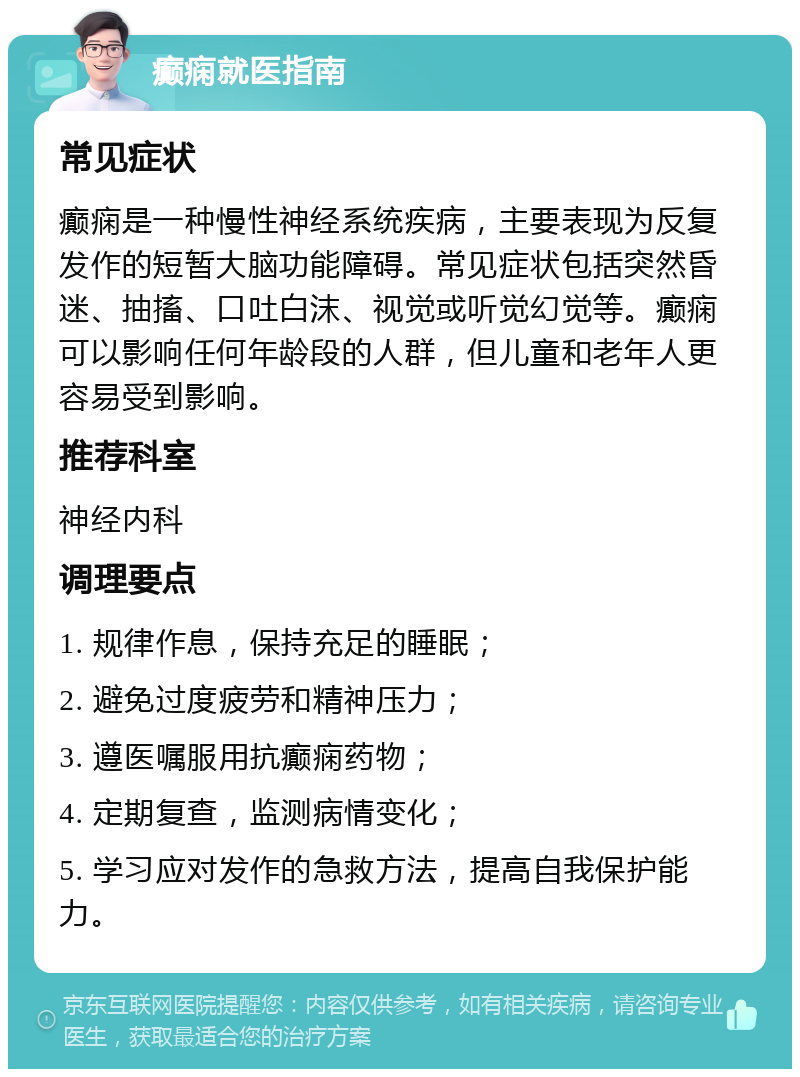 癫痫就医指南 常见症状 癫痫是一种慢性神经系统疾病，主要表现为反复发作的短暂大脑功能障碍。常见症状包括突然昏迷、抽搐、口吐白沫、视觉或听觉幻觉等。癫痫可以影响任何年龄段的人群，但儿童和老年人更容易受到影响。 推荐科室 神经内科 调理要点 1. 规律作息，保持充足的睡眠； 2. 避免过度疲劳和精神压力； 3. 遵医嘱服用抗癫痫药物； 4. 定期复查，监测病情变化； 5. 学习应对发作的急救方法，提高自我保护能力。