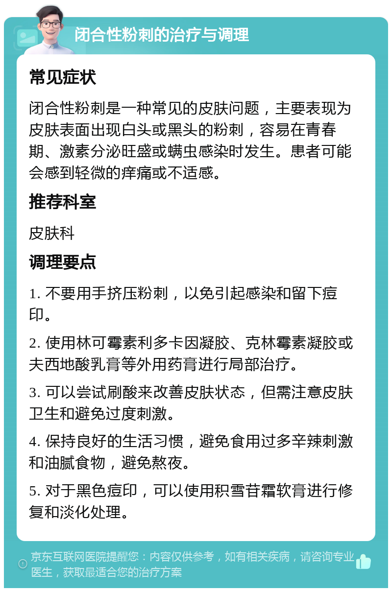 闭合性粉刺的治疗与调理 常见症状 闭合性粉刺是一种常见的皮肤问题，主要表现为皮肤表面出现白头或黑头的粉刺，容易在青春期、激素分泌旺盛或螨虫感染时发生。患者可能会感到轻微的痒痛或不适感。 推荐科室 皮肤科 调理要点 1. 不要用手挤压粉刺，以免引起感染和留下痘印。 2. 使用林可霉素利多卡因凝胶、克林霉素凝胶或夫西地酸乳膏等外用药膏进行局部治疗。 3. 可以尝试刷酸来改善皮肤状态，但需注意皮肤卫生和避免过度刺激。 4. 保持良好的生活习惯，避免食用过多辛辣刺激和油腻食物，避免熬夜。 5. 对于黑色痘印，可以使用积雪苷霜软膏进行修复和淡化处理。