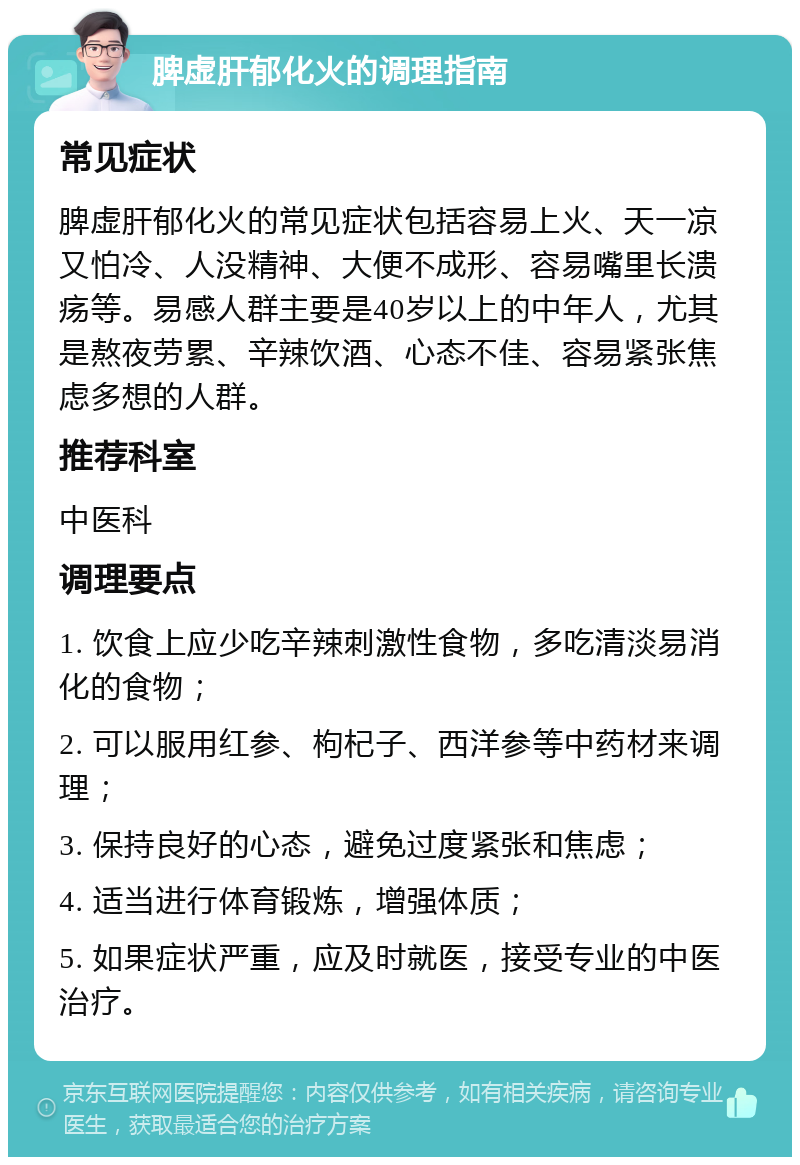 脾虚肝郁化火的调理指南 常见症状 脾虚肝郁化火的常见症状包括容易上火、天一凉又怕冷、人没精神、大便不成形、容易嘴里长溃疡等。易感人群主要是40岁以上的中年人，尤其是熬夜劳累、辛辣饮酒、心态不佳、容易紧张焦虑多想的人群。 推荐科室 中医科 调理要点 1. 饮食上应少吃辛辣刺激性食物，多吃清淡易消化的食物； 2. 可以服用红参、枸杞子、西洋参等中药材来调理； 3. 保持良好的心态，避免过度紧张和焦虑； 4. 适当进行体育锻炼，增强体质； 5. 如果症状严重，应及时就医，接受专业的中医治疗。