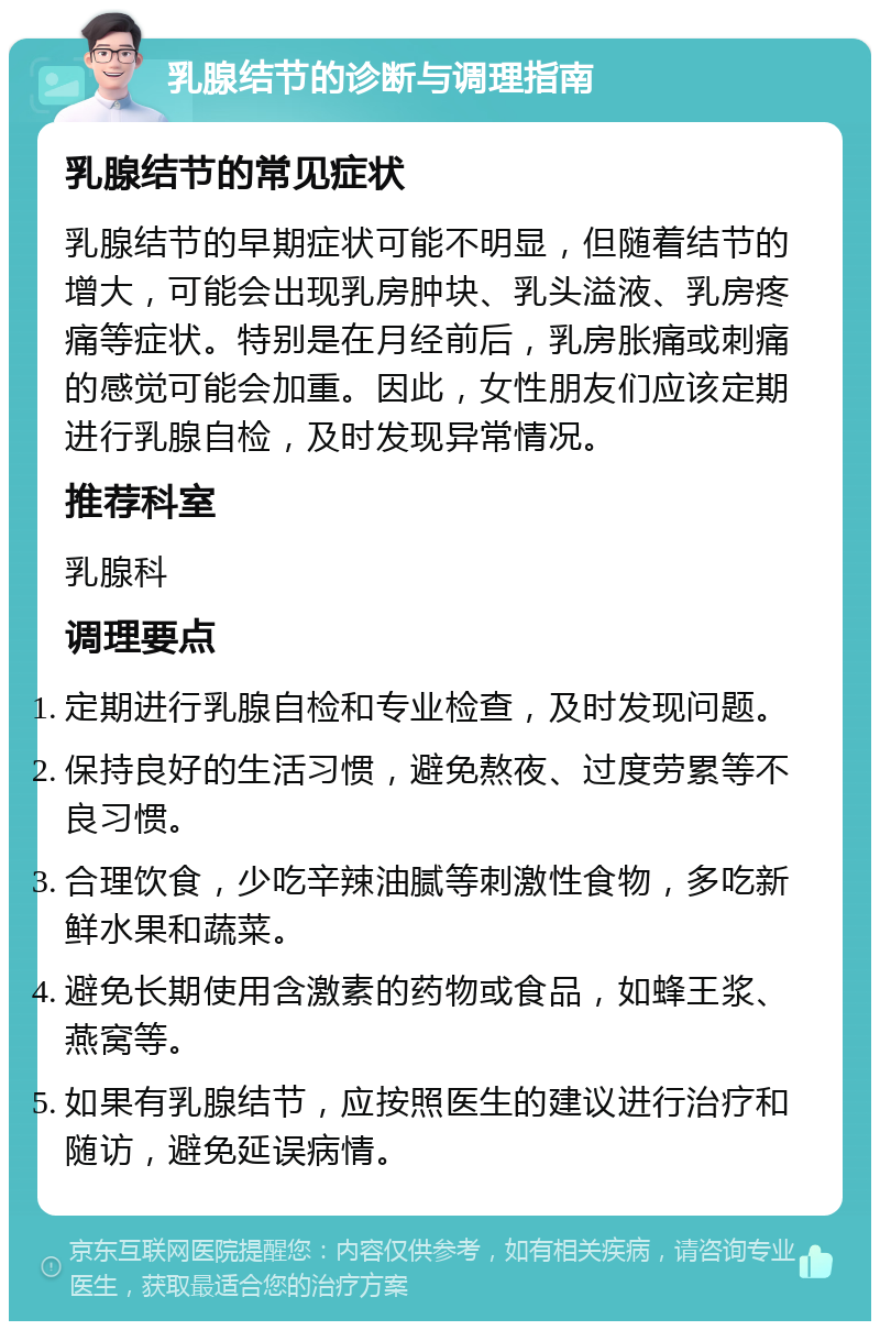 乳腺结节的诊断与调理指南 乳腺结节的常见症状 乳腺结节的早期症状可能不明显，但随着结节的增大，可能会出现乳房肿块、乳头溢液、乳房疼痛等症状。特别是在月经前后，乳房胀痛或刺痛的感觉可能会加重。因此，女性朋友们应该定期进行乳腺自检，及时发现异常情况。 推荐科室 乳腺科 调理要点 定期进行乳腺自检和专业检查，及时发现问题。 保持良好的生活习惯，避免熬夜、过度劳累等不良习惯。 合理饮食，少吃辛辣油腻等刺激性食物，多吃新鲜水果和蔬菜。 避免长期使用含激素的药物或食品，如蜂王浆、燕窝等。 如果有乳腺结节，应按照医生的建议进行治疗和随访，避免延误病情。