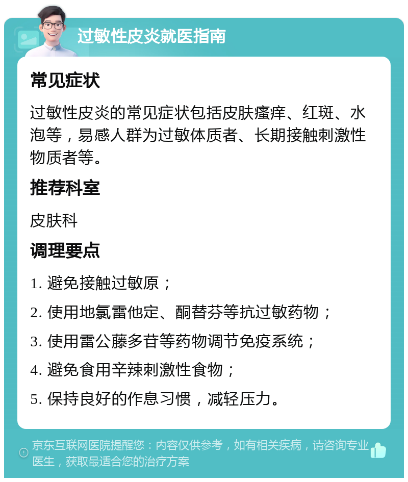 过敏性皮炎就医指南 常见症状 过敏性皮炎的常见症状包括皮肤瘙痒、红斑、水泡等，易感人群为过敏体质者、长期接触刺激性物质者等。 推荐科室 皮肤科 调理要点 1. 避免接触过敏原； 2. 使用地氯雷他定、酮替芬等抗过敏药物； 3. 使用雷公藤多苷等药物调节免疫系统； 4. 避免食用辛辣刺激性食物； 5. 保持良好的作息习惯，减轻压力。