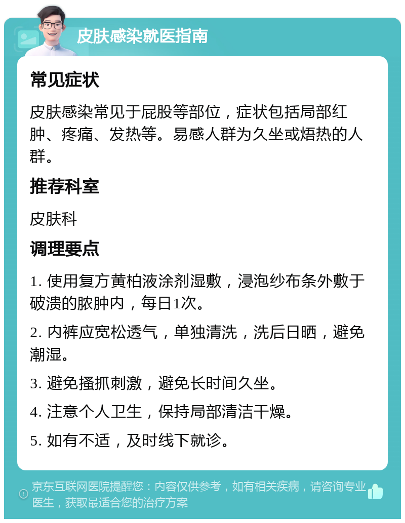 皮肤感染就医指南 常见症状 皮肤感染常见于屁股等部位，症状包括局部红肿、疼痛、发热等。易感人群为久坐或焐热的人群。 推荐科室 皮肤科 调理要点 1. 使用复方黄柏液涂剂湿敷，浸泡纱布条外敷于破溃的脓肿内，每日1次。 2. 内裤应宽松透气，单独清洗，洗后日晒，避免潮湿。 3. 避免搔抓刺激，避免长时间久坐。 4. 注意个人卫生，保持局部清洁干燥。 5. 如有不适，及时线下就诊。