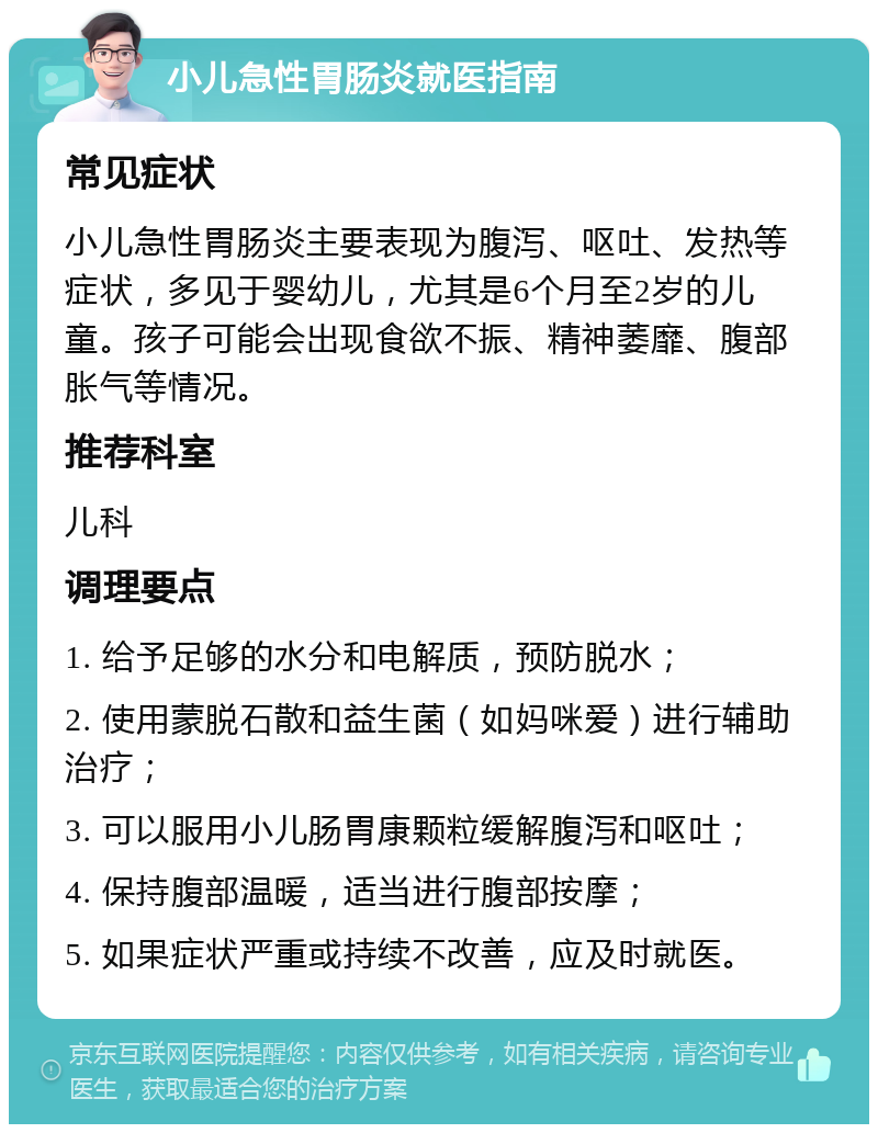 小儿急性胃肠炎就医指南 常见症状 小儿急性胃肠炎主要表现为腹泻、呕吐、发热等症状，多见于婴幼儿，尤其是6个月至2岁的儿童。孩子可能会出现食欲不振、精神萎靡、腹部胀气等情况。 推荐科室 儿科 调理要点 1. 给予足够的水分和电解质，预防脱水； 2. 使用蒙脱石散和益生菌（如妈咪爱）进行辅助治疗； 3. 可以服用小儿肠胃康颗粒缓解腹泻和呕吐； 4. 保持腹部温暖，适当进行腹部按摩； 5. 如果症状严重或持续不改善，应及时就医。