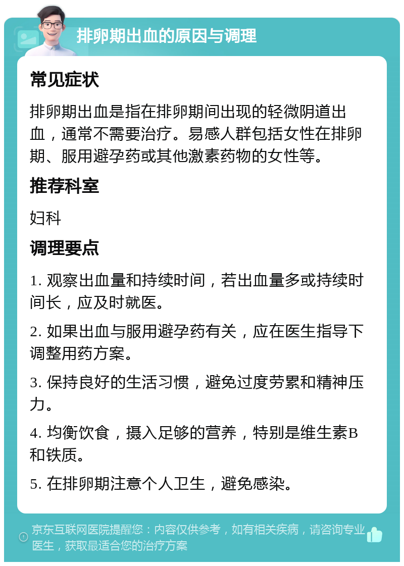 排卵期出血的原因与调理 常见症状 排卵期出血是指在排卵期间出现的轻微阴道出血，通常不需要治疗。易感人群包括女性在排卵期、服用避孕药或其他激素药物的女性等。 推荐科室 妇科 调理要点 1. 观察出血量和持续时间，若出血量多或持续时间长，应及时就医。 2. 如果出血与服用避孕药有关，应在医生指导下调整用药方案。 3. 保持良好的生活习惯，避免过度劳累和精神压力。 4. 均衡饮食，摄入足够的营养，特别是维生素B和铁质。 5. 在排卵期注意个人卫生，避免感染。