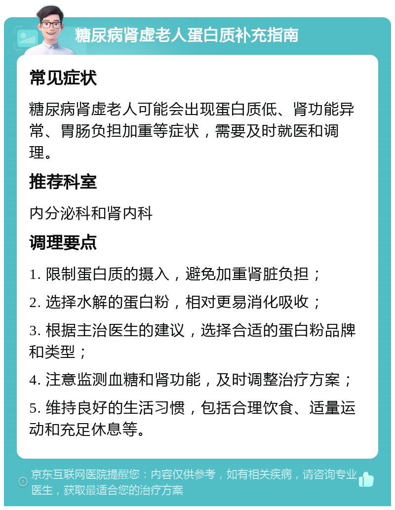 糖尿病肾虚老人蛋白质补充指南 常见症状 糖尿病肾虚老人可能会出现蛋白质低、肾功能异常、胃肠负担加重等症状，需要及时就医和调理。 推荐科室 内分泌科和肾内科 调理要点 1. 限制蛋白质的摄入，避免加重肾脏负担； 2. 选择水解的蛋白粉，相对更易消化吸收； 3. 根据主治医生的建议，选择合适的蛋白粉品牌和类型； 4. 注意监测血糖和肾功能，及时调整治疗方案； 5. 维持良好的生活习惯，包括合理饮食、适量运动和充足休息等。