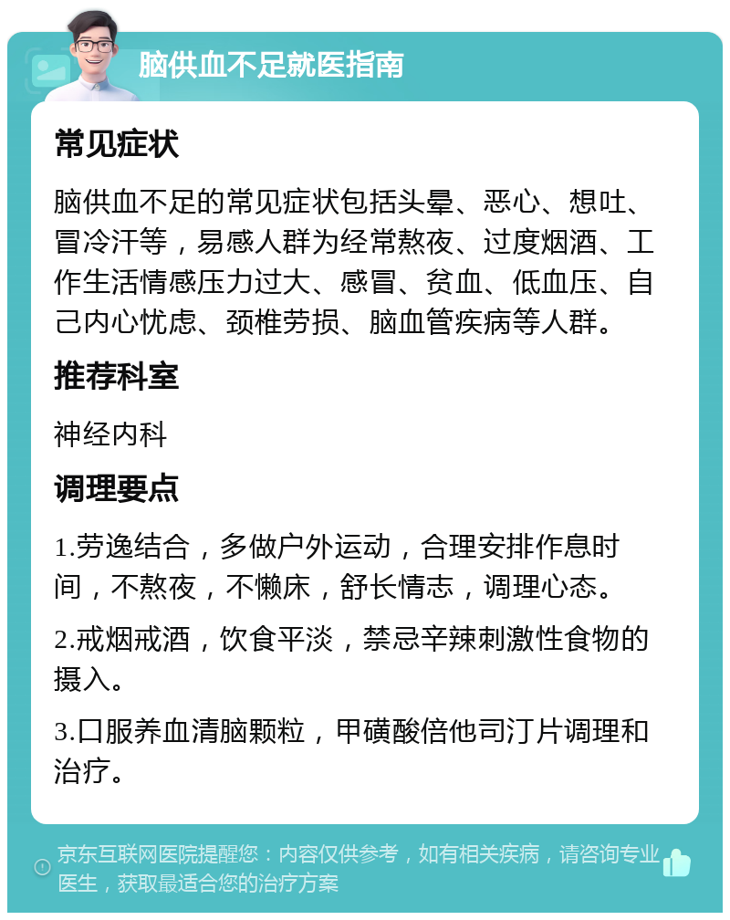 脑供血不足就医指南 常见症状 脑供血不足的常见症状包括头晕、恶心、想吐、冒冷汗等，易感人群为经常熬夜、过度烟酒、工作生活情感压力过大、感冒、贫血、低血压、自己内心忧虑、颈椎劳损、脑血管疾病等人群。 推荐科室 神经内科 调理要点 1.劳逸结合，多做户外运动，合理安排作息时间，不熬夜，不懒床，舒长情志，调理心态。 2.戒烟戒酒，饮食平淡，禁忌辛辣刺激性食物的摄入。 3.口服养血清脑颗粒，甲磺酸倍他司汀片调理和治疗。