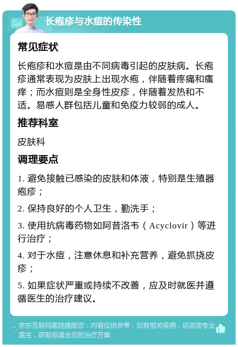 长疱疹与水痘的传染性 常见症状 长疱疹和水痘是由不同病毒引起的皮肤病。长疱疹通常表现为皮肤上出现水疱，伴随着疼痛和瘙痒；而水痘则是全身性皮疹，伴随着发热和不适。易感人群包括儿童和免疫力较弱的成人。 推荐科室 皮肤科 调理要点 1. 避免接触已感染的皮肤和体液，特别是生殖器疱疹； 2. 保持良好的个人卫生，勤洗手； 3. 使用抗病毒药物如阿昔洛韦（Acyclovir）等进行治疗； 4. 对于水痘，注意休息和补充营养，避免抓挠皮疹； 5. 如果症状严重或持续不改善，应及时就医并遵循医生的治疗建议。