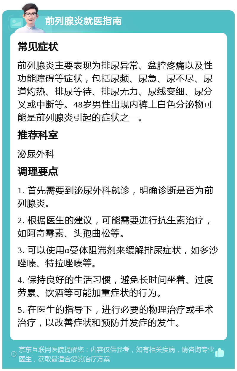 前列腺炎就医指南 常见症状 前列腺炎主要表现为排尿异常、盆腔疼痛以及性功能障碍等症状，包括尿频、尿急、尿不尽、尿道灼热、排尿等待、排尿无力、尿线变细、尿分叉或中断等。48岁男性出现内裤上白色分泌物可能是前列腺炎引起的症状之一。 推荐科室 泌尿外科 调理要点 1. 首先需要到泌尿外科就诊，明确诊断是否为前列腺炎。 2. 根据医生的建议，可能需要进行抗生素治疗，如阿奇霉素、头孢曲松等。 3. 可以使用α受体阻滞剂来缓解排尿症状，如多沙唑嗪、特拉唑嗪等。 4. 保持良好的生活习惯，避免长时间坐着、过度劳累、饮酒等可能加重症状的行为。 5. 在医生的指导下，进行必要的物理治疗或手术治疗，以改善症状和预防并发症的发生。