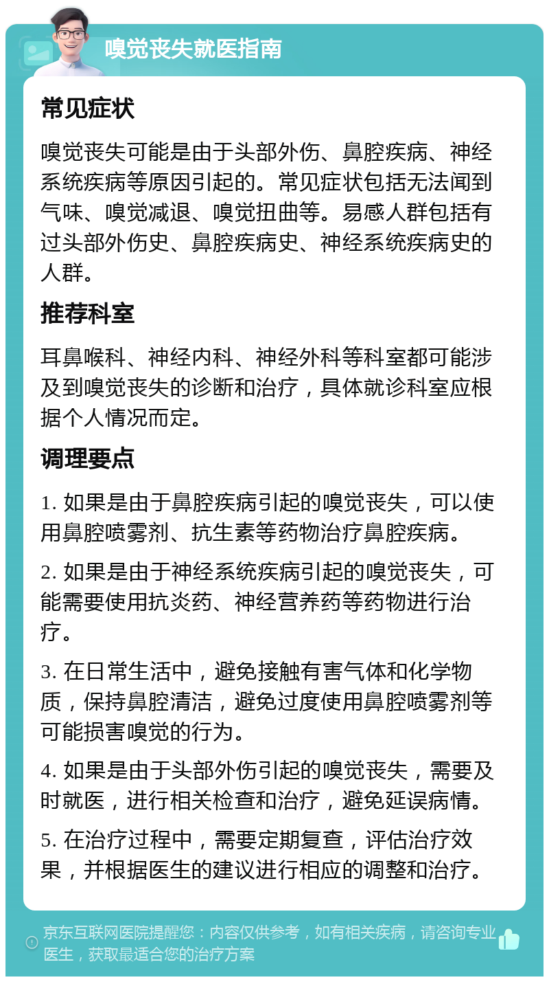 嗅觉丧失就医指南 常见症状 嗅觉丧失可能是由于头部外伤、鼻腔疾病、神经系统疾病等原因引起的。常见症状包括无法闻到气味、嗅觉减退、嗅觉扭曲等。易感人群包括有过头部外伤史、鼻腔疾病史、神经系统疾病史的人群。 推荐科室 耳鼻喉科、神经内科、神经外科等科室都可能涉及到嗅觉丧失的诊断和治疗，具体就诊科室应根据个人情况而定。 调理要点 1. 如果是由于鼻腔疾病引起的嗅觉丧失，可以使用鼻腔喷雾剂、抗生素等药物治疗鼻腔疾病。 2. 如果是由于神经系统疾病引起的嗅觉丧失，可能需要使用抗炎药、神经营养药等药物进行治疗。 3. 在日常生活中，避免接触有害气体和化学物质，保持鼻腔清洁，避免过度使用鼻腔喷雾剂等可能损害嗅觉的行为。 4. 如果是由于头部外伤引起的嗅觉丧失，需要及时就医，进行相关检查和治疗，避免延误病情。 5. 在治疗过程中，需要定期复查，评估治疗效果，并根据医生的建议进行相应的调整和治疗。