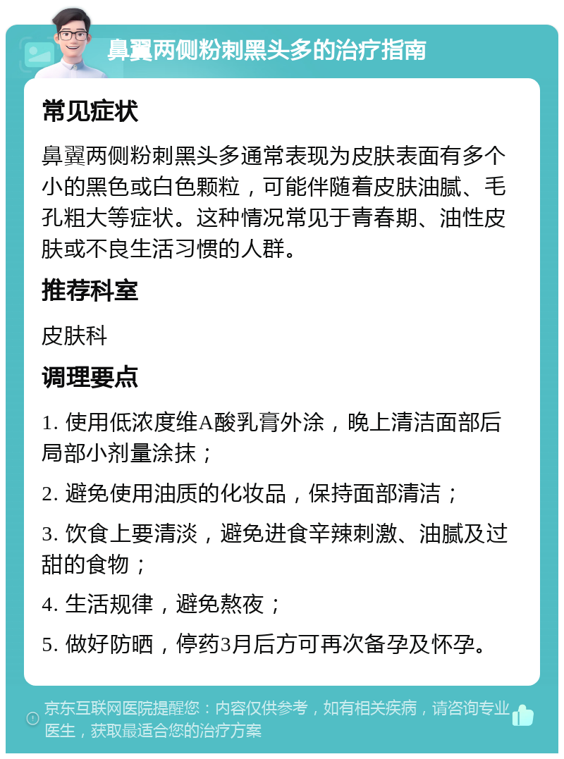 鼻翼两侧粉刺黑头多的治疗指南 常见症状 鼻翼两侧粉刺黑头多通常表现为皮肤表面有多个小的黑色或白色颗粒，可能伴随着皮肤油腻、毛孔粗大等症状。这种情况常见于青春期、油性皮肤或不良生活习惯的人群。 推荐科室 皮肤科 调理要点 1. 使用低浓度维A酸乳膏外涂，晚上清洁面部后局部小剂量涂抹； 2. 避免使用油质的化妆品，保持面部清洁； 3. 饮食上要清淡，避免进食辛辣刺激、油腻及过甜的食物； 4. 生活规律，避免熬夜； 5. 做好防晒，停药3月后方可再次备孕及怀孕。