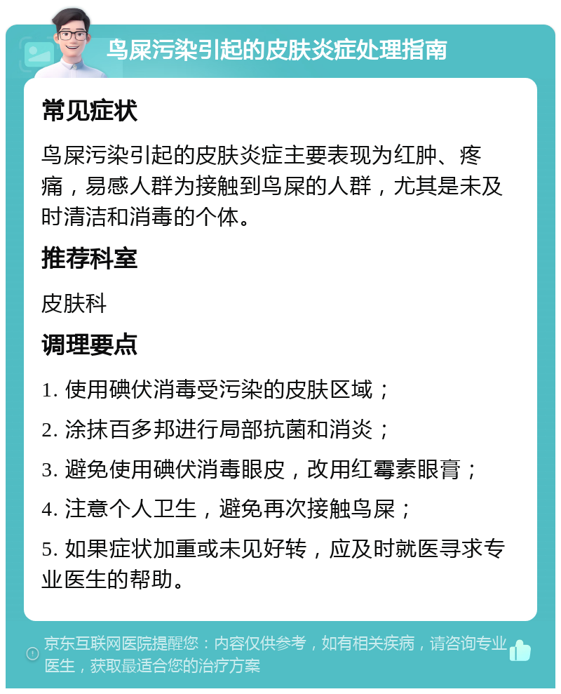 鸟屎污染引起的皮肤炎症处理指南 常见症状 鸟屎污染引起的皮肤炎症主要表现为红肿、疼痛，易感人群为接触到鸟屎的人群，尤其是未及时清洁和消毒的个体。 推荐科室 皮肤科 调理要点 1. 使用碘伏消毒受污染的皮肤区域； 2. 涂抹百多邦进行局部抗菌和消炎； 3. 避免使用碘伏消毒眼皮，改用红霉素眼膏； 4. 注意个人卫生，避免再次接触鸟屎； 5. 如果症状加重或未见好转，应及时就医寻求专业医生的帮助。