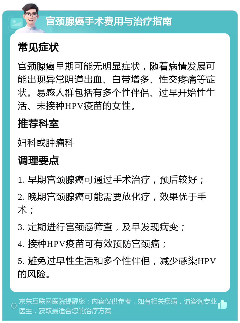 宫颈腺癌手术费用与治疗指南 常见症状 宫颈腺癌早期可能无明显症状，随着病情发展可能出现异常阴道出血、白带增多、性交疼痛等症状。易感人群包括有多个性伴侣、过早开始性生活、未接种HPV疫苗的女性。 推荐科室 妇科或肿瘤科 调理要点 1. 早期宫颈腺癌可通过手术治疗，预后较好； 2. 晚期宫颈腺癌可能需要放化疗，效果优于手术； 3. 定期进行宫颈癌筛查，及早发现病变； 4. 接种HPV疫苗可有效预防宫颈癌； 5. 避免过早性生活和多个性伴侣，减少感染HPV的风险。