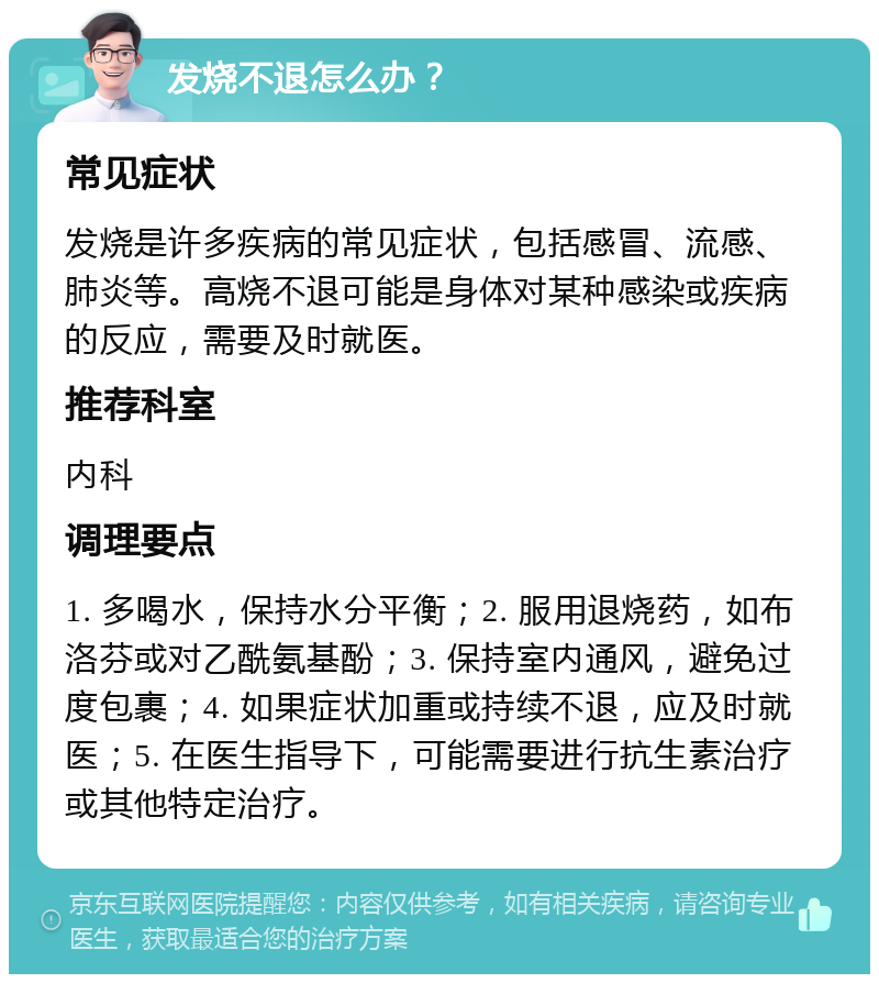 发烧不退怎么办？ 常见症状 发烧是许多疾病的常见症状，包括感冒、流感、肺炎等。高烧不退可能是身体对某种感染或疾病的反应，需要及时就医。 推荐科室 内科 调理要点 1. 多喝水，保持水分平衡；2. 服用退烧药，如布洛芬或对乙酰氨基酚；3. 保持室内通风，避免过度包裹；4. 如果症状加重或持续不退，应及时就医；5. 在医生指导下，可能需要进行抗生素治疗或其他特定治疗。