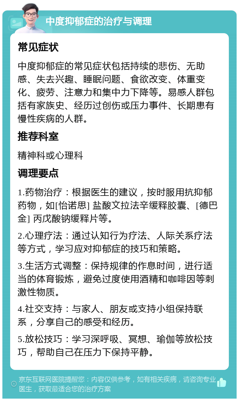 中度抑郁症的治疗与调理 常见症状 中度抑郁症的常见症状包括持续的悲伤、无助感、失去兴趣、睡眠问题、食欲改变、体重变化、疲劳、注意力和集中力下降等。易感人群包括有家族史、经历过创伤或压力事件、长期患有慢性疾病的人群。 推荐科室 精神科或心理科 调理要点 1.药物治疗：根据医生的建议，按时服用抗抑郁药物，如[怡诺思] 盐酸文拉法辛缓释胶囊、[德巴金] 丙戊酸钠缓释片等。 2.心理疗法：通过认知行为疗法、人际关系疗法等方式，学习应对抑郁症的技巧和策略。 3.生活方式调整：保持规律的作息时间，进行适当的体育锻炼，避免过度使用酒精和咖啡因等刺激性物质。 4.社交支持：与家人、朋友或支持小组保持联系，分享自己的感受和经历。 5.放松技巧：学习深呼吸、冥想、瑜伽等放松技巧，帮助自己在压力下保持平静。