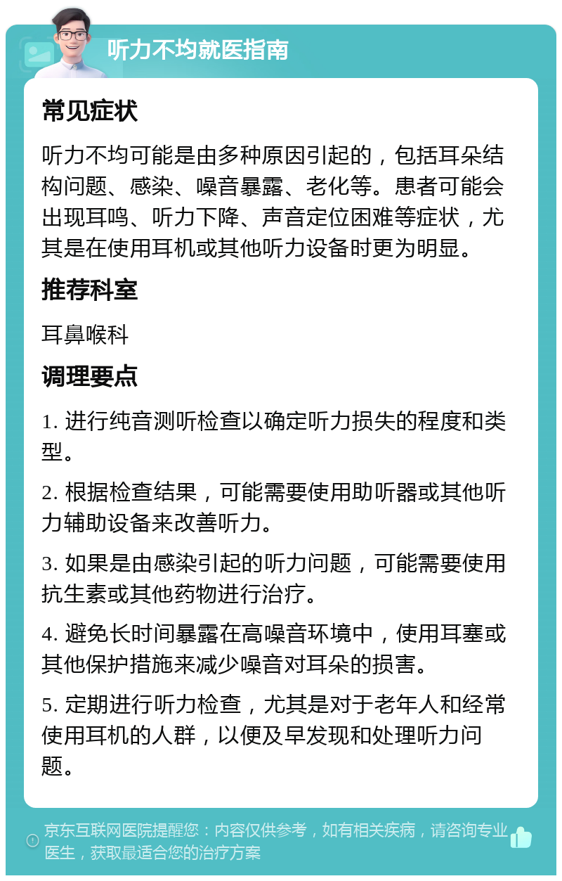 听力不均就医指南 常见症状 听力不均可能是由多种原因引起的，包括耳朵结构问题、感染、噪音暴露、老化等。患者可能会出现耳鸣、听力下降、声音定位困难等症状，尤其是在使用耳机或其他听力设备时更为明显。 推荐科室 耳鼻喉科 调理要点 1. 进行纯音测听检查以确定听力损失的程度和类型。 2. 根据检查结果，可能需要使用助听器或其他听力辅助设备来改善听力。 3. 如果是由感染引起的听力问题，可能需要使用抗生素或其他药物进行治疗。 4. 避免长时间暴露在高噪音环境中，使用耳塞或其他保护措施来减少噪音对耳朵的损害。 5. 定期进行听力检查，尤其是对于老年人和经常使用耳机的人群，以便及早发现和处理听力问题。