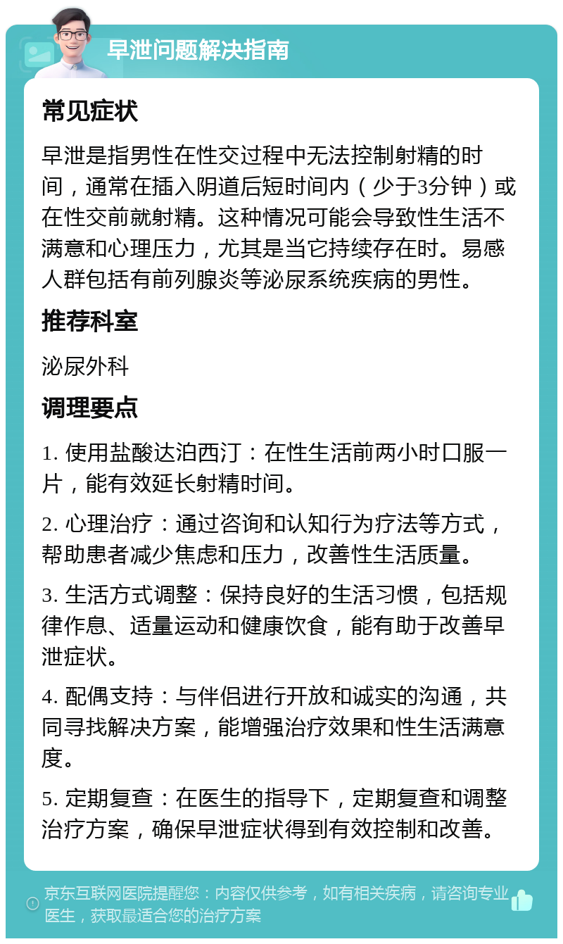 早泄问题解决指南 常见症状 早泄是指男性在性交过程中无法控制射精的时间，通常在插入阴道后短时间内（少于3分钟）或在性交前就射精。这种情况可能会导致性生活不满意和心理压力，尤其是当它持续存在时。易感人群包括有前列腺炎等泌尿系统疾病的男性。 推荐科室 泌尿外科 调理要点 1. 使用盐酸达泊西汀：在性生活前两小时口服一片，能有效延长射精时间。 2. 心理治疗：通过咨询和认知行为疗法等方式，帮助患者减少焦虑和压力，改善性生活质量。 3. 生活方式调整：保持良好的生活习惯，包括规律作息、适量运动和健康饮食，能有助于改善早泄症状。 4. 配偶支持：与伴侣进行开放和诚实的沟通，共同寻找解决方案，能增强治疗效果和性生活满意度。 5. 定期复查：在医生的指导下，定期复查和调整治疗方案，确保早泄症状得到有效控制和改善。