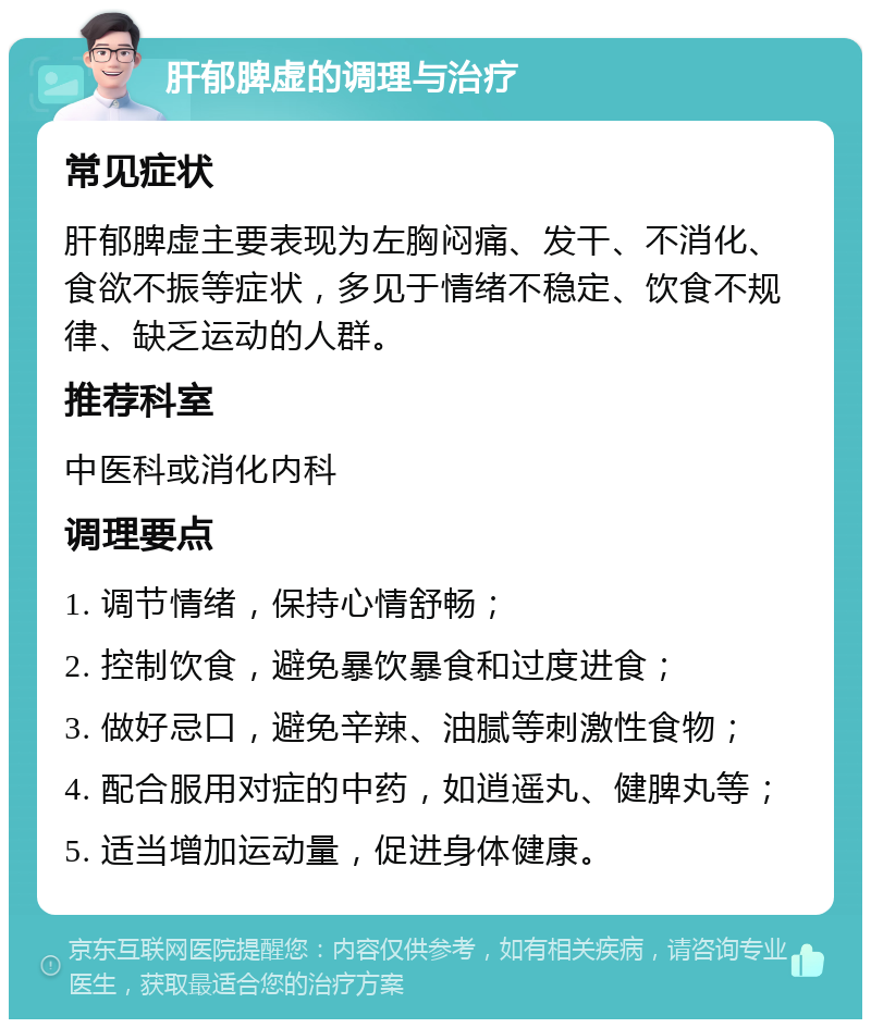 肝郁脾虚的调理与治疗 常见症状 肝郁脾虚主要表现为左胸闷痛、发干、不消化、食欲不振等症状，多见于情绪不稳定、饮食不规律、缺乏运动的人群。 推荐科室 中医科或消化内科 调理要点 1. 调节情绪，保持心情舒畅； 2. 控制饮食，避免暴饮暴食和过度进食； 3. 做好忌口，避免辛辣、油腻等刺激性食物； 4. 配合服用对症的中药，如逍遥丸、健脾丸等； 5. 适当增加运动量，促进身体健康。