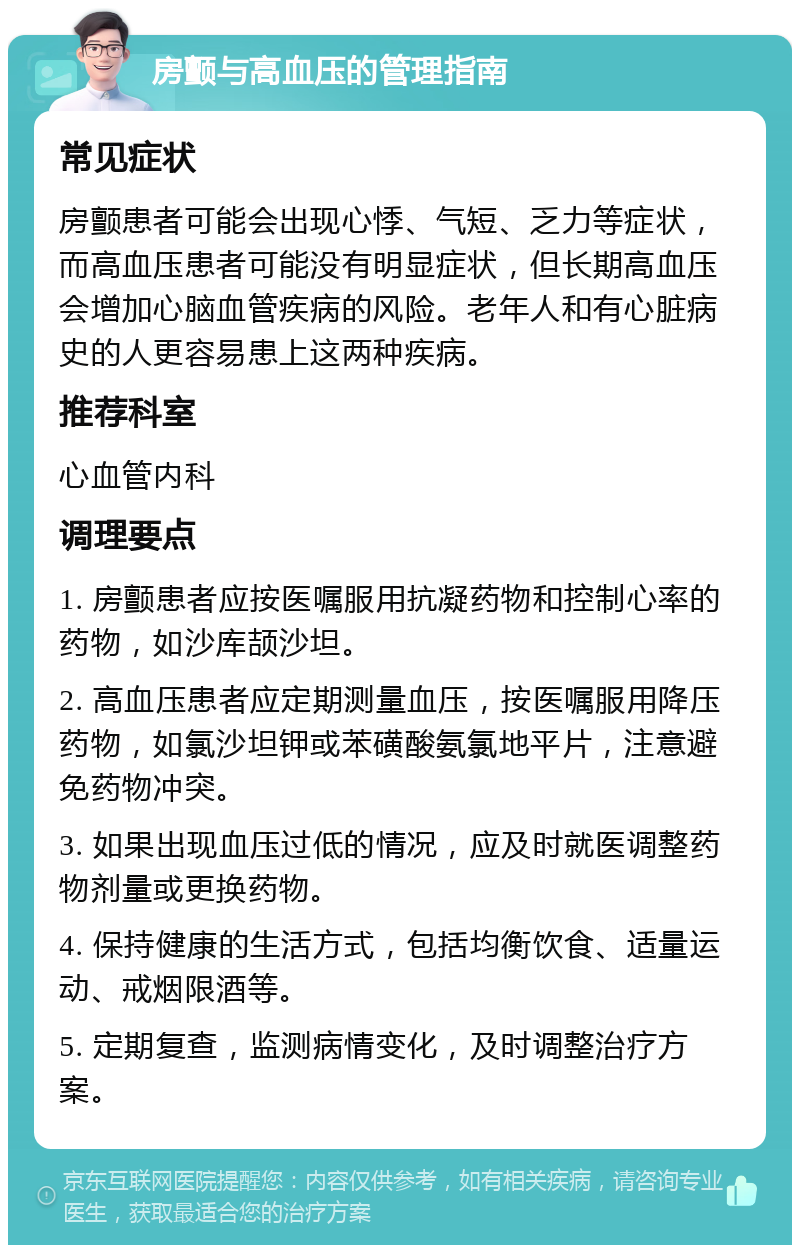 房颤与高血压的管理指南 常见症状 房颤患者可能会出现心悸、气短、乏力等症状，而高血压患者可能没有明显症状，但长期高血压会增加心脑血管疾病的风险。老年人和有心脏病史的人更容易患上这两种疾病。 推荐科室 心血管内科 调理要点 1. 房颤患者应按医嘱服用抗凝药物和控制心率的药物，如沙库颉沙坦。 2. 高血压患者应定期测量血压，按医嘱服用降压药物，如氯沙坦钾或苯磺酸氨氯地平片，注意避免药物冲突。 3. 如果出现血压过低的情况，应及时就医调整药物剂量或更换药物。 4. 保持健康的生活方式，包括均衡饮食、适量运动、戒烟限酒等。 5. 定期复查，监测病情变化，及时调整治疗方案。