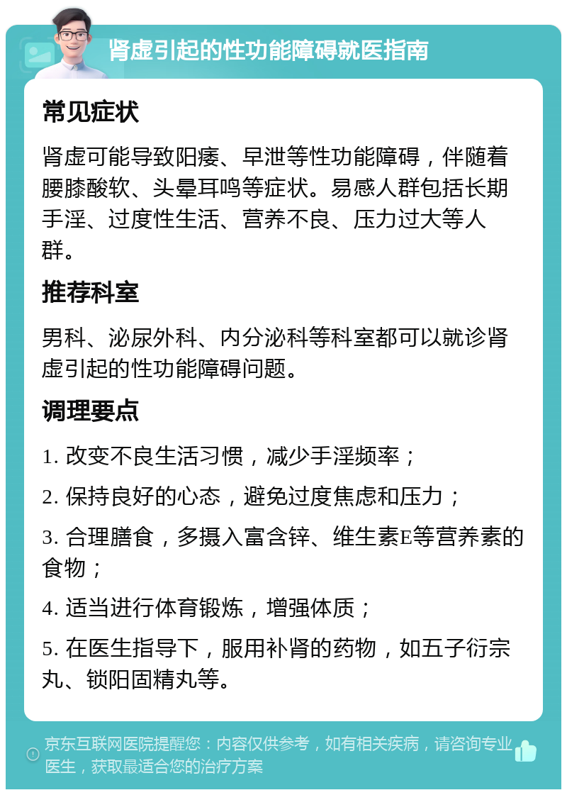 肾虚引起的性功能障碍就医指南 常见症状 肾虚可能导致阳痿、早泄等性功能障碍，伴随着腰膝酸软、头晕耳鸣等症状。易感人群包括长期手淫、过度性生活、营养不良、压力过大等人群。 推荐科室 男科、泌尿外科、内分泌科等科室都可以就诊肾虚引起的性功能障碍问题。 调理要点 1. 改变不良生活习惯，减少手淫频率； 2. 保持良好的心态，避免过度焦虑和压力； 3. 合理膳食，多摄入富含锌、维生素E等营养素的食物； 4. 适当进行体育锻炼，增强体质； 5. 在医生指导下，服用补肾的药物，如五子衍宗丸、锁阳固精丸等。