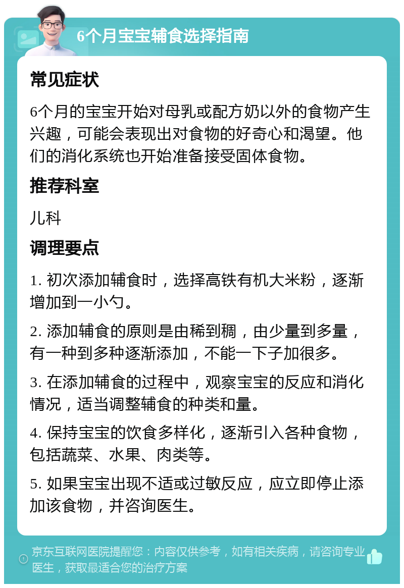 6个月宝宝辅食选择指南 常见症状 6个月的宝宝开始对母乳或配方奶以外的食物产生兴趣，可能会表现出对食物的好奇心和渴望。他们的消化系统也开始准备接受固体食物。 推荐科室 儿科 调理要点 1. 初次添加辅食时，选择高铁有机大米粉，逐渐增加到一小勺。 2. 添加辅食的原则是由稀到稠，由少量到多量，有一种到多种逐渐添加，不能一下子加很多。 3. 在添加辅食的过程中，观察宝宝的反应和消化情况，适当调整辅食的种类和量。 4. 保持宝宝的饮食多样化，逐渐引入各种食物，包括蔬菜、水果、肉类等。 5. 如果宝宝出现不适或过敏反应，应立即停止添加该食物，并咨询医生。