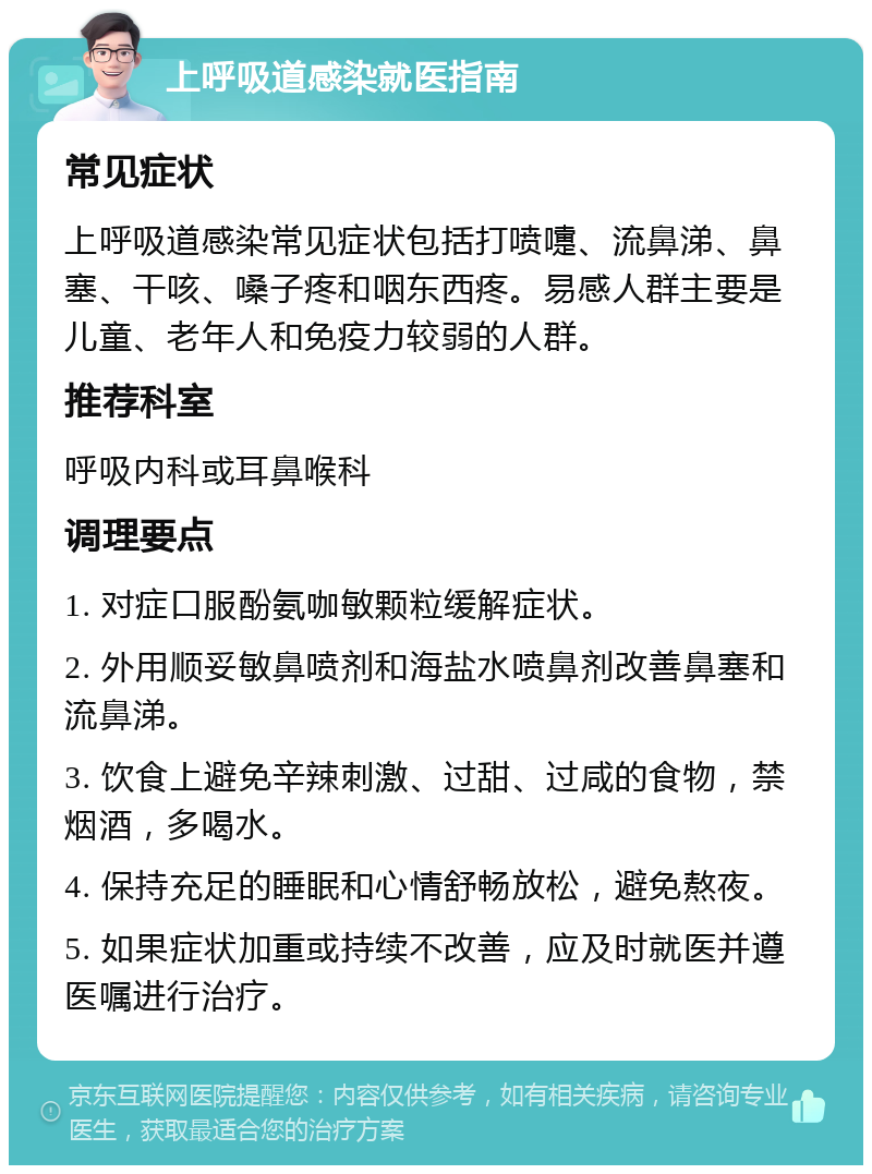 上呼吸道感染就医指南 常见症状 上呼吸道感染常见症状包括打喷嚏、流鼻涕、鼻塞、干咳、嗓子疼和咽东西疼。易感人群主要是儿童、老年人和免疫力较弱的人群。 推荐科室 呼吸内科或耳鼻喉科 调理要点 1. 对症口服酚氨咖敏颗粒缓解症状。 2. 外用顺妥敏鼻喷剂和海盐水喷鼻剂改善鼻塞和流鼻涕。 3. 饮食上避免辛辣刺激、过甜、过咸的食物，禁烟酒，多喝水。 4. 保持充足的睡眠和心情舒畅放松，避免熬夜。 5. 如果症状加重或持续不改善，应及时就医并遵医嘱进行治疗。