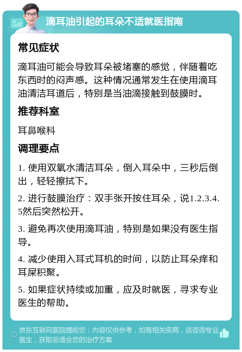 滴耳油引起的耳朵不适就医指南 常见症状 滴耳油可能会导致耳朵被堵塞的感觉，伴随着吃东西时的闷声感。这种情况通常发生在使用滴耳油清洁耳道后，特别是当油滴接触到鼓膜时。 推荐科室 耳鼻喉科 调理要点 1. 使用双氧水清洁耳朵，倒入耳朵中，三秒后倒出，轻轻擦拭下。 2. 进行鼓膜治疗：双手张开按住耳朵，说1.2.3.4.5然后突然松开。 3. 避免再次使用滴耳油，特别是如果没有医生指导。 4. 减少使用入耳式耳机的时间，以防止耳朵痒和耳屎积聚。 5. 如果症状持续或加重，应及时就医，寻求专业医生的帮助。