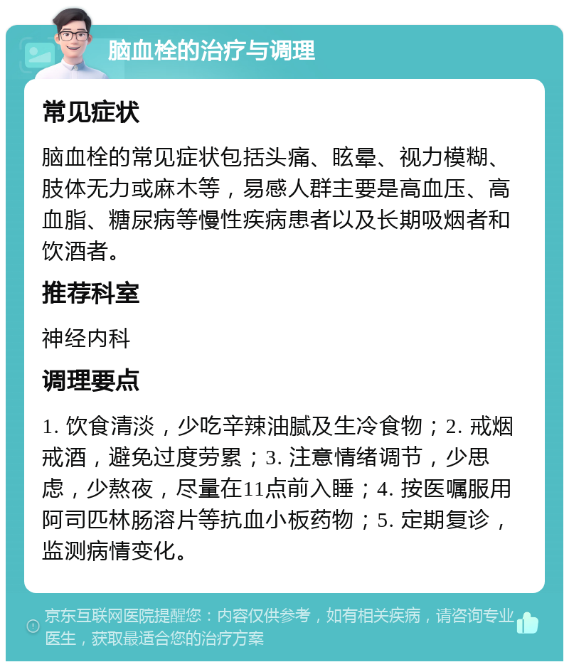 脑血栓的治疗与调理 常见症状 脑血栓的常见症状包括头痛、眩晕、视力模糊、肢体无力或麻木等，易感人群主要是高血压、高血脂、糖尿病等慢性疾病患者以及长期吸烟者和饮酒者。 推荐科室 神经内科 调理要点 1. 饮食清淡，少吃辛辣油腻及生冷食物；2. 戒烟戒酒，避免过度劳累；3. 注意情绪调节，少思虑，少熬夜，尽量在11点前入睡；4. 按医嘱服用阿司匹林肠溶片等抗血小板药物；5. 定期复诊，监测病情变化。