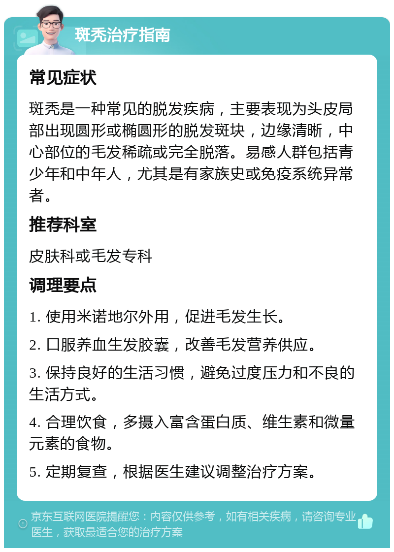 斑秃治疗指南 常见症状 斑秃是一种常见的脱发疾病，主要表现为头皮局部出现圆形或椭圆形的脱发斑块，边缘清晰，中心部位的毛发稀疏或完全脱落。易感人群包括青少年和中年人，尤其是有家族史或免疫系统异常者。 推荐科室 皮肤科或毛发专科 调理要点 1. 使用米诺地尔外用，促进毛发生长。 2. 口服养血生发胶囊，改善毛发营养供应。 3. 保持良好的生活习惯，避免过度压力和不良的生活方式。 4. 合理饮食，多摄入富含蛋白质、维生素和微量元素的食物。 5. 定期复查，根据医生建议调整治疗方案。