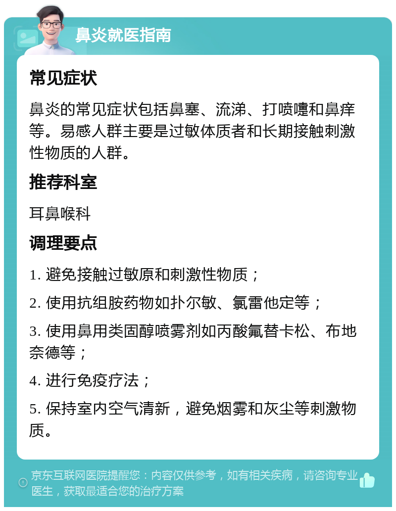 鼻炎就医指南 常见症状 鼻炎的常见症状包括鼻塞、流涕、打喷嚏和鼻痒等。易感人群主要是过敏体质者和长期接触刺激性物质的人群。 推荐科室 耳鼻喉科 调理要点 1. 避免接触过敏原和刺激性物质； 2. 使用抗组胺药物如扑尔敏、氯雷他定等； 3. 使用鼻用类固醇喷雾剂如丙酸氟替卡松、布地奈德等； 4. 进行免疫疗法； 5. 保持室内空气清新，避免烟雾和灰尘等刺激物质。