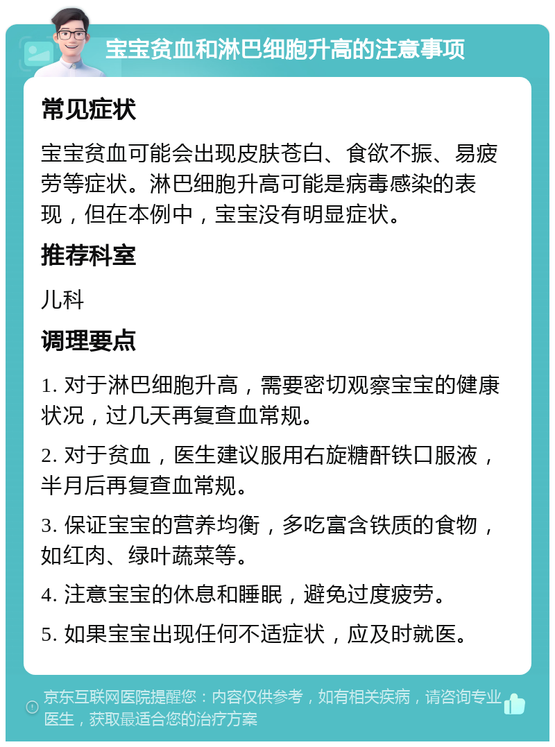 宝宝贫血和淋巴细胞升高的注意事项 常见症状 宝宝贫血可能会出现皮肤苍白、食欲不振、易疲劳等症状。淋巴细胞升高可能是病毒感染的表现，但在本例中，宝宝没有明显症状。 推荐科室 儿科 调理要点 1. 对于淋巴细胞升高，需要密切观察宝宝的健康状况，过几天再复查血常规。 2. 对于贫血，医生建议服用右旋糖酐铁口服液，半月后再复查血常规。 3. 保证宝宝的营养均衡，多吃富含铁质的食物，如红肉、绿叶蔬菜等。 4. 注意宝宝的休息和睡眠，避免过度疲劳。 5. 如果宝宝出现任何不适症状，应及时就医。