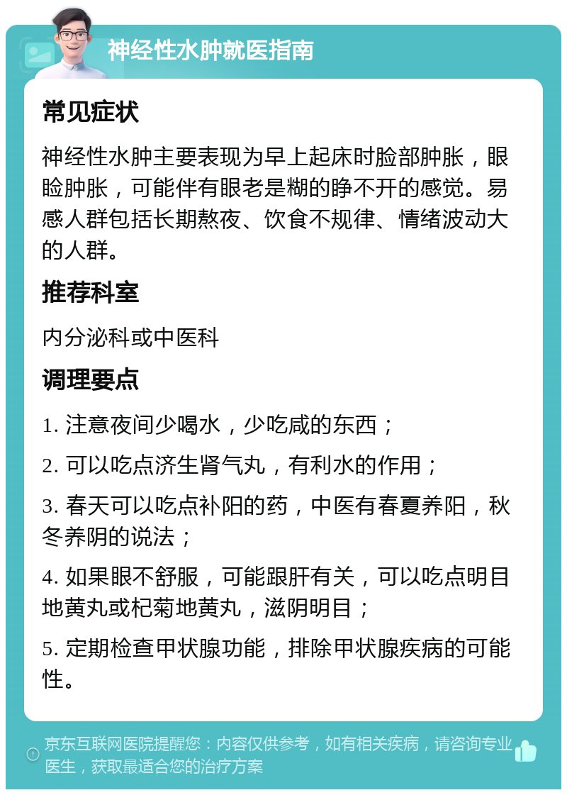 神经性水肿就医指南 常见症状 神经性水肿主要表现为早上起床时脸部肿胀，眼睑肿胀，可能伴有眼老是糊的睁不开的感觉。易感人群包括长期熬夜、饮食不规律、情绪波动大的人群。 推荐科室 内分泌科或中医科 调理要点 1. 注意夜间少喝水，少吃咸的东西； 2. 可以吃点济生肾气丸，有利水的作用； 3. 春天可以吃点补阳的药，中医有春夏养阳，秋冬养阴的说法； 4. 如果眼不舒服，可能跟肝有关，可以吃点明目地黄丸或杞菊地黄丸，滋阴明目； 5. 定期检查甲状腺功能，排除甲状腺疾病的可能性。